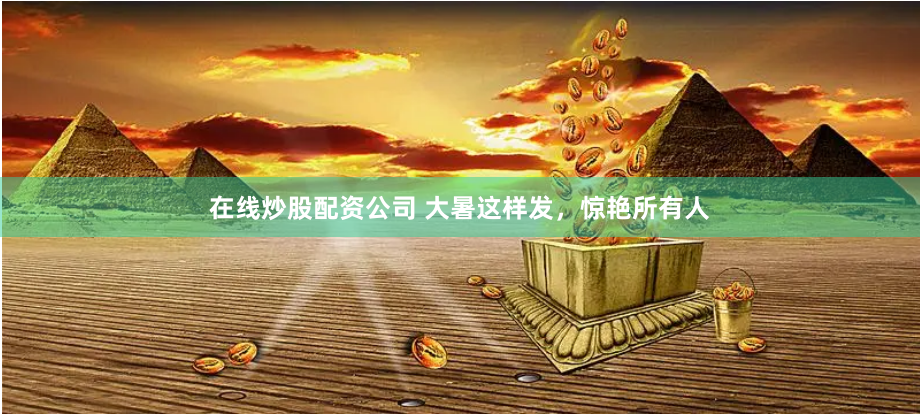 在线炒股配资公司 大暑这样发，惊艳所有人