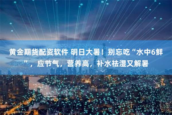 黄金期货配资软件 明日大暑！别忘吃“水中6鲜”，应节气，营养高，补水祛湿又解暑