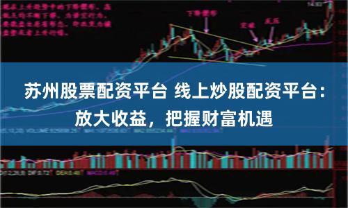 苏州股票配资平台 线上炒股配资平台：放大收益，把握财富机遇