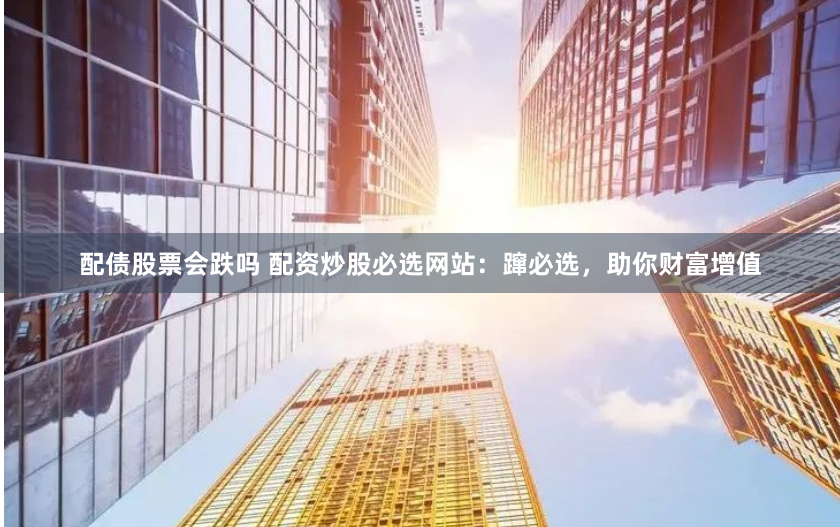 配债股票会跌吗 配资炒股必选网站：蹿必选，助你财富增值