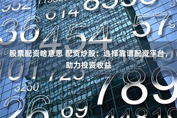 股票配资啥意思 配资炒股：选择靠谱配资平台，助力投资收益