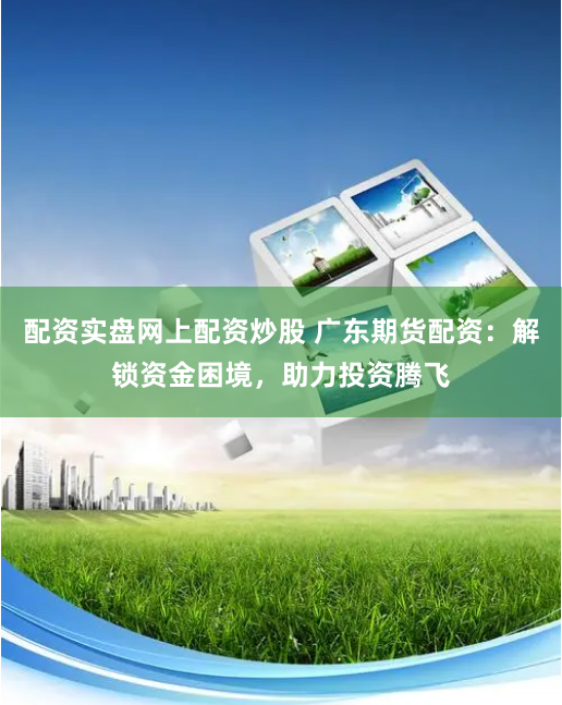 配资实盘网上配资炒股 广东期货配资：解锁资金困境，助力投资腾飞