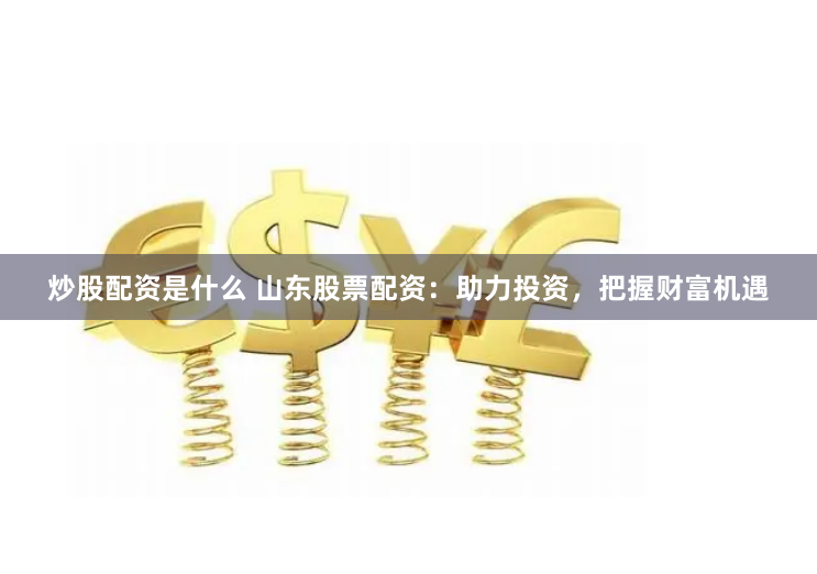 炒股配资是什么 山东股票配资：助力投资，把握财富机遇