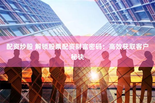 配资炒股 解锁股票配资财富密码：高效获取客户秘诀