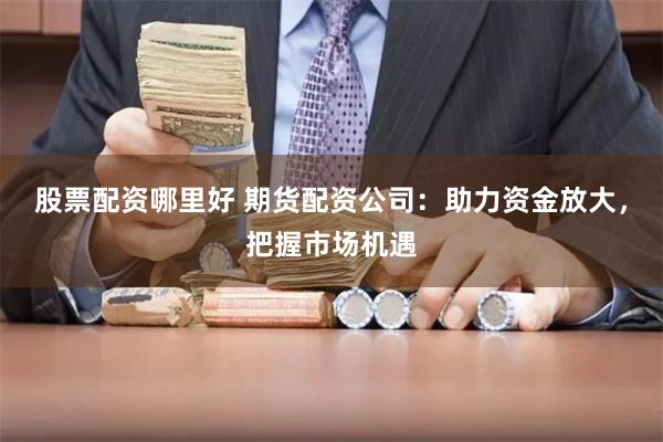 股票配资哪里好 期货配资公司：助力资金放大，把握市场机遇