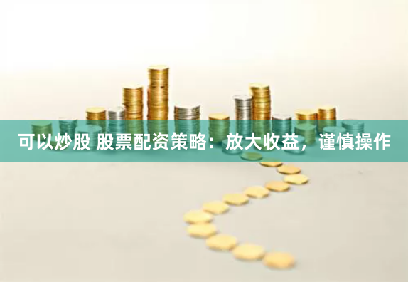 可以炒股 股票配资策略：放大收益，谨慎操作