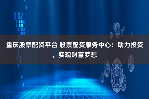 重庆股票配资平台 股票配资服务中心：助力投资，实现财富梦想