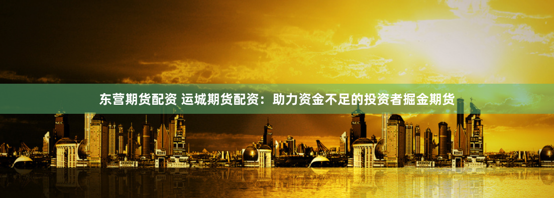 东营期货配资 运城期货配资：助力资金不足的投资者掘金期货