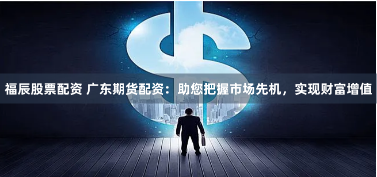 福辰股票配资 广东期货配资：助您把握市场先机，实现财富增值