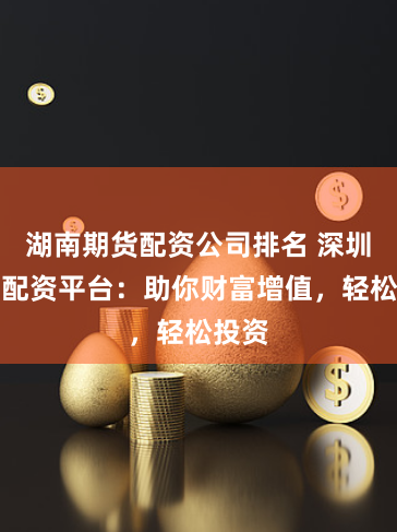 湖南期货配资公司排名 深圳股票配资平台：助你财富增值，轻松投资