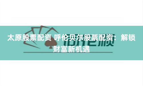 太原股票配资 呼伦贝尔股票配资：解锁财富新机遇