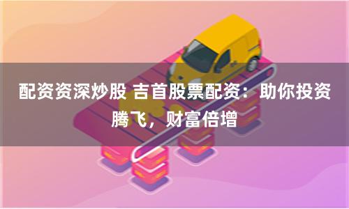 配资资深炒股 吉首股票配资：助你投资腾飞，财富倍增