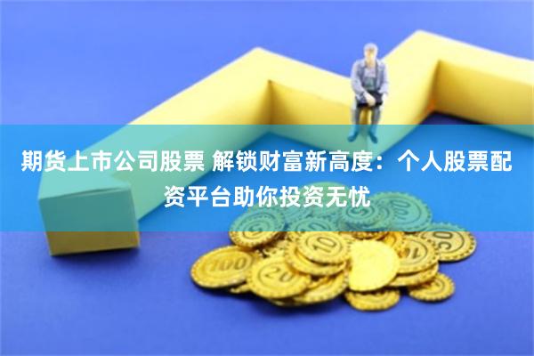 期货上市公司股票 解锁财富新高度：个人股票配资平台助你投资无忧