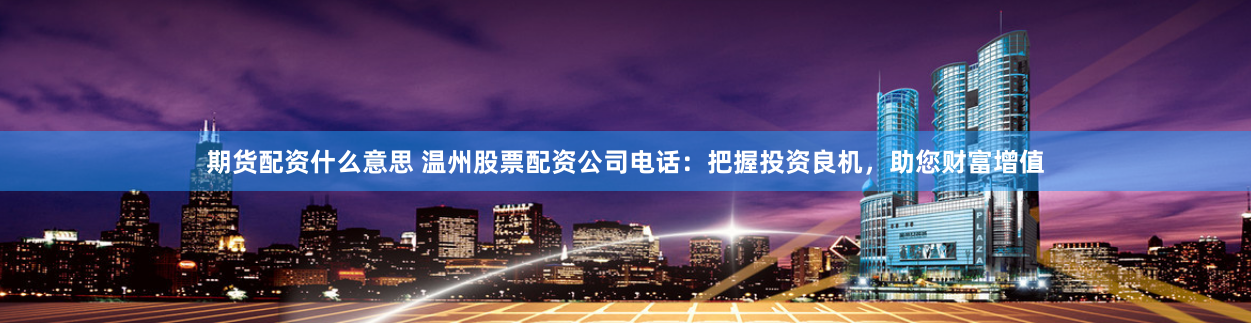 期货配资什么意思 温州股票配资公司电话：把握投资良机，助您财富增值